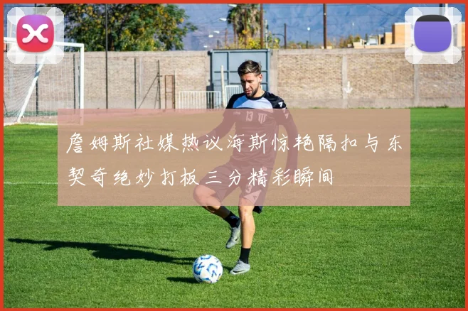 詹姆斯社媒热议海斯惊艳隔扣与东契奇绝妙打板三分精彩瞬间