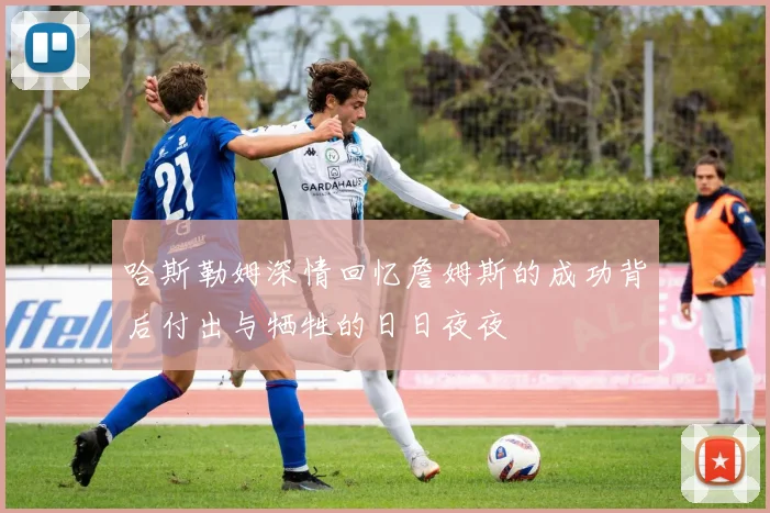 哈斯勒姆深情回忆詹姆斯的成功背后付出与牺牲的日日夜夜