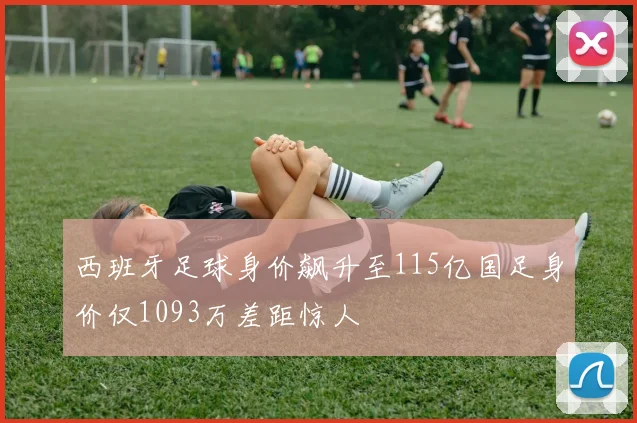 西班牙足球身价飙升至115亿国足身价仅1093万差距惊人