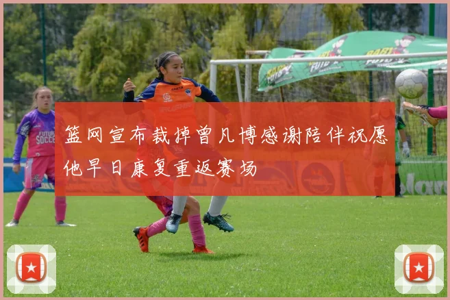 篮网宣布裁掉曾凡博感谢陪伴祝愿他早日康复重返赛场