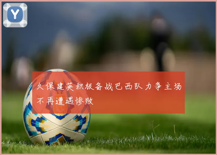 久保建英积极备战巴西队力争主场不再遭遇惨败