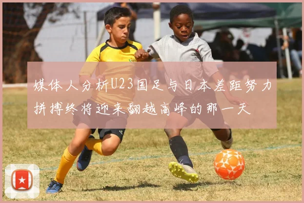 媒体人分析U23国足与日本差距努力拼搏终将迎来翻越高峰的那一天