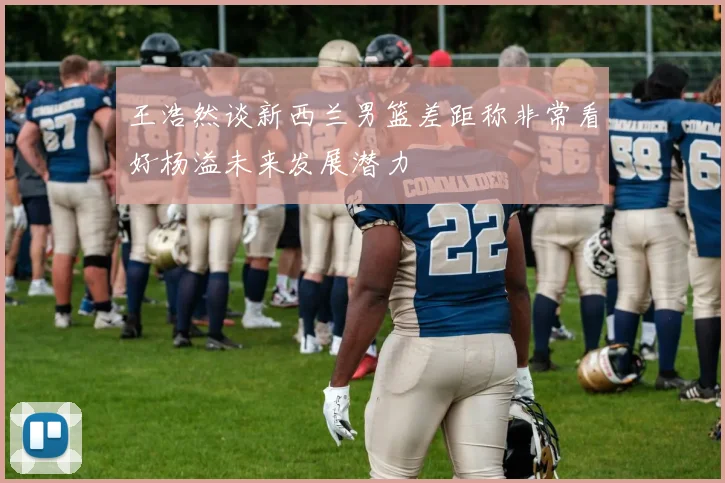 王浩然谈新西兰男篮差距称非常看好杨溢未来发展潜力