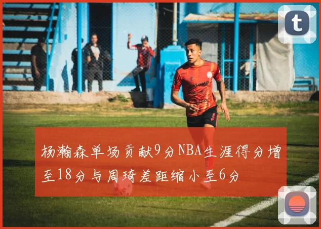 杨瀚森单场贡献9分NBA生涯得分增至18分与周琦差距缩小至6分