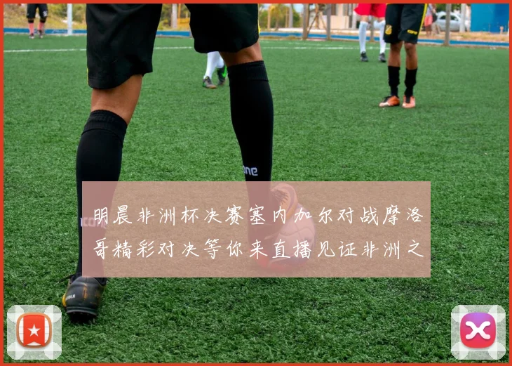 明晨非洲杯决赛塞内加尔对战摩洛哥精彩对决等你来直播见证非洲之王的诞生