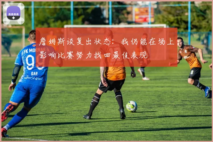 詹姆斯谈复出状态：我仍能在场上影响比赛努力找回最佳表现