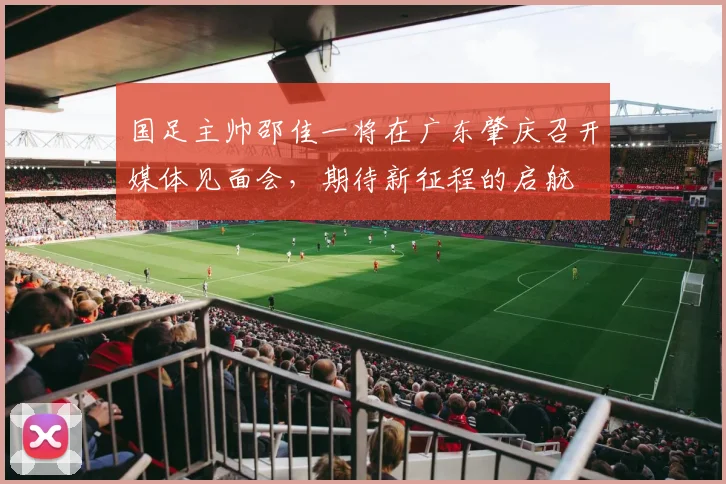 国足主帅邵佳一将在广东肇庆召开媒体见面会，期待新征程的启航