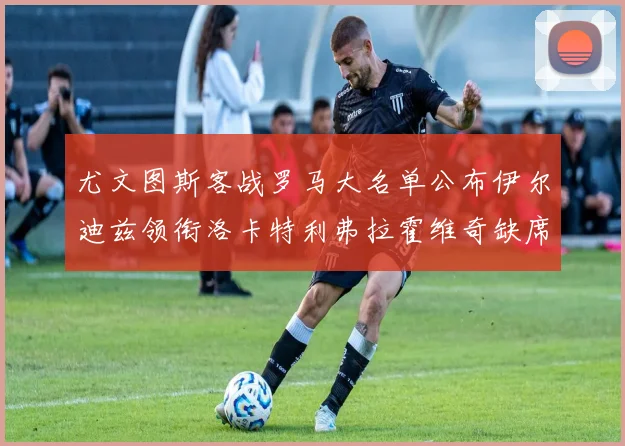尤文图斯客战罗马大名单公布伊尔迪兹领衔洛卡特利弗拉霍维奇缺席