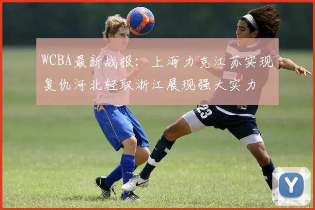 WCBA最新战报：上海力克江苏实现复仇河北轻取浙江展现强大实力