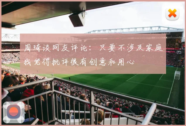 周琦谈网友评论：只要不涉及家庭我觉得批评很有创意和用心