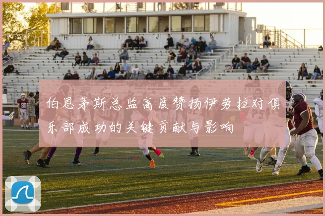 伯恩茅斯总监高度赞扬伊劳拉对俱乐部成功的关键贡献与影响