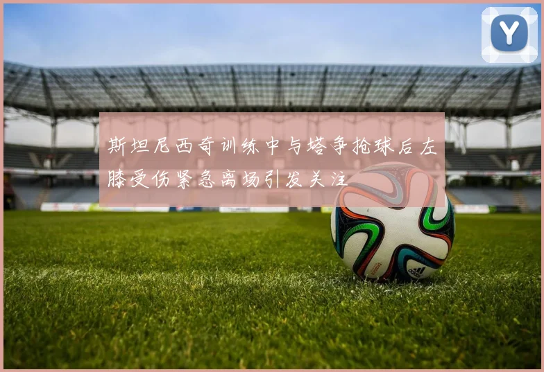 斯坦尼西奇训练中与塔争抢球后左膝受伤紧急离场引发关注