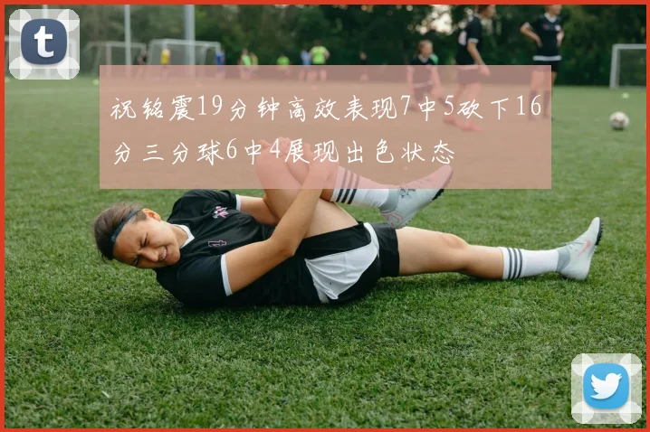 祝铭震19分钟高效表现7中5砍下16分三分球6中4展现出色状态