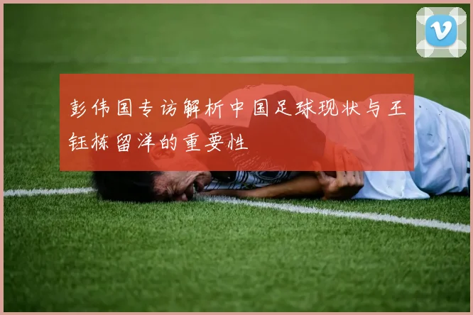 彭伟国专访解析中国足球现状与王钰栋留洋的重要性