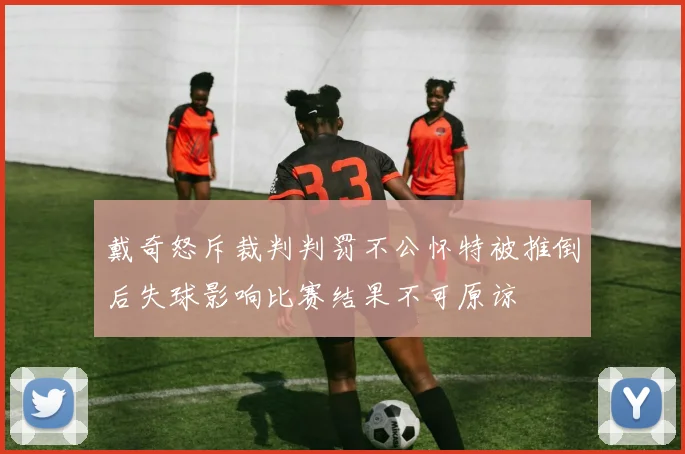 戴奇怒斥裁判判罚不公怀特被推倒后失球影响比赛结果不可原谅
