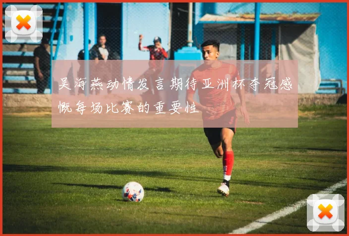 吴海燕动情发言期待亚洲杯夺冠感慨每场比赛的重要性