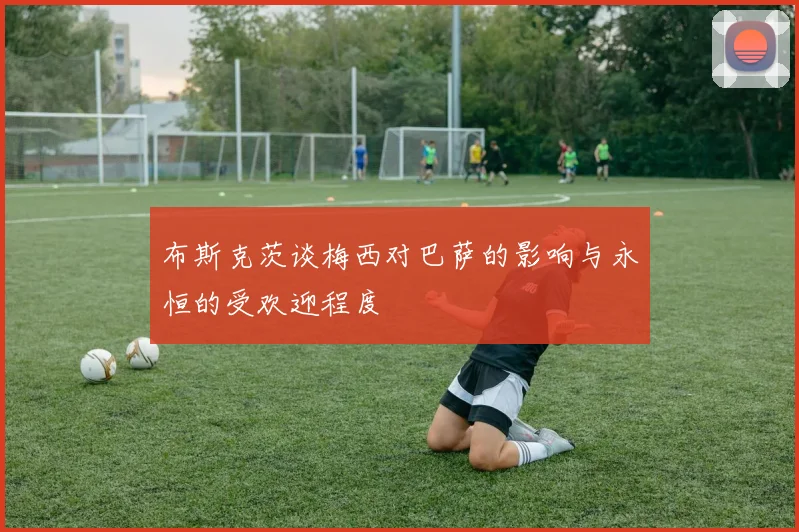 布斯克茨谈梅西对巴萨的影响与永恒的受欢迎程度