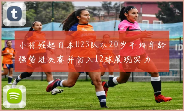 小将崛起日本U23队以20岁平均年龄强势进决赛并打入12球展现实力