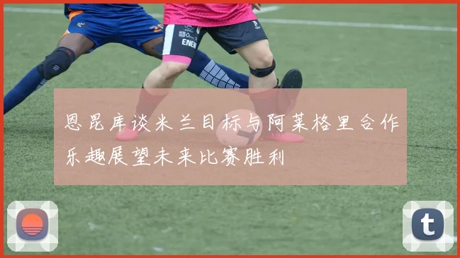 恩昆库谈米兰目标与阿莱格里合作乐趣展望未来比赛胜利