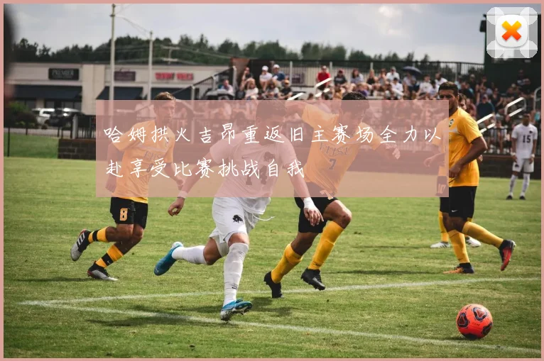 哈姆拱火吉昂重返旧主赛场全力以赴享受比赛挑战自我
