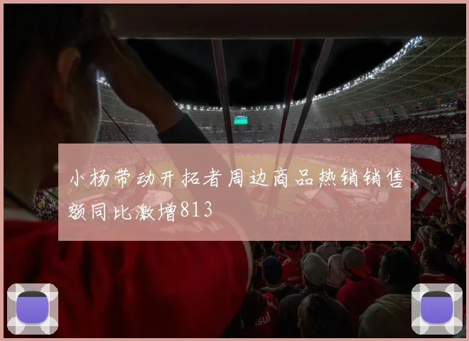 小杨带动开拓者周边商品热销销售额同比激增813