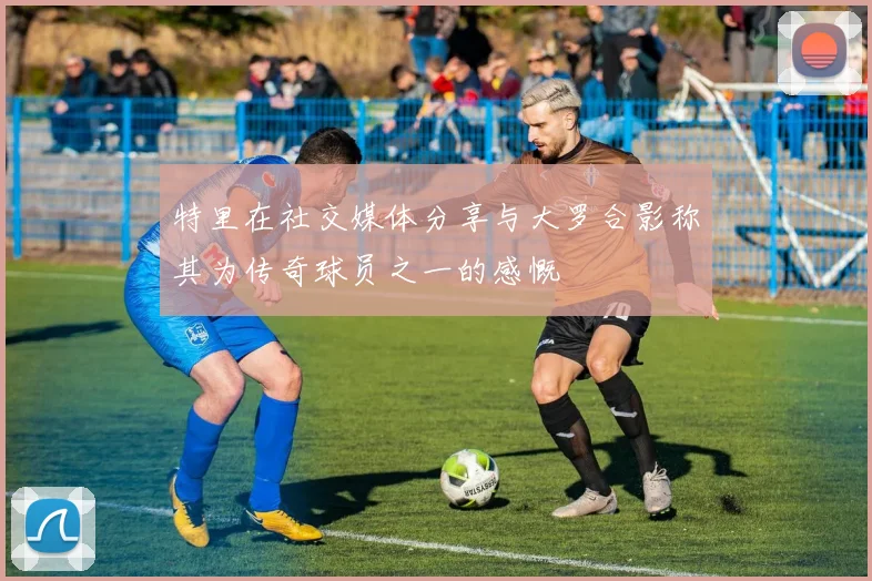 特里在社交媒体分享与大罗合影称其为传奇球员之一的感慨