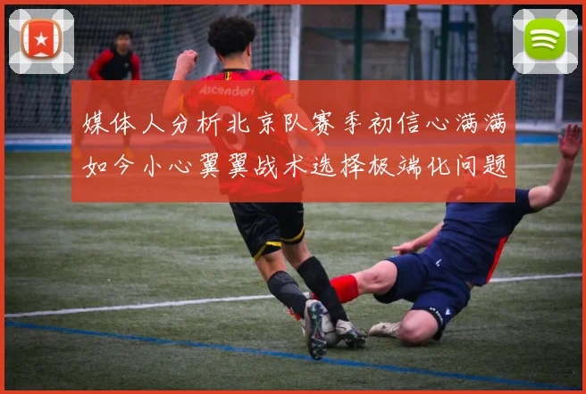 媒体人分析北京队赛季初信心满满如今小心翼翼战术选择极端化问题探讨