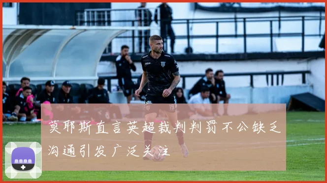 莫耶斯直言英超裁判判罚不公缺乏沟通引发广泛关注