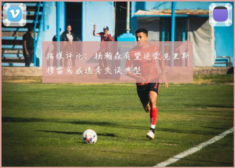 拓媒评论：杨瀚森有望逆袭克里斯穆雷或成选秀失误典型