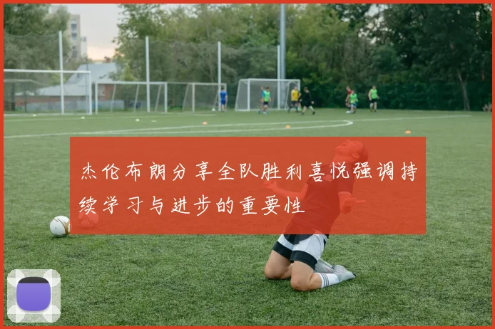 杰伦布朗分享全队胜利喜悦强调持续学习与进步的重要性
