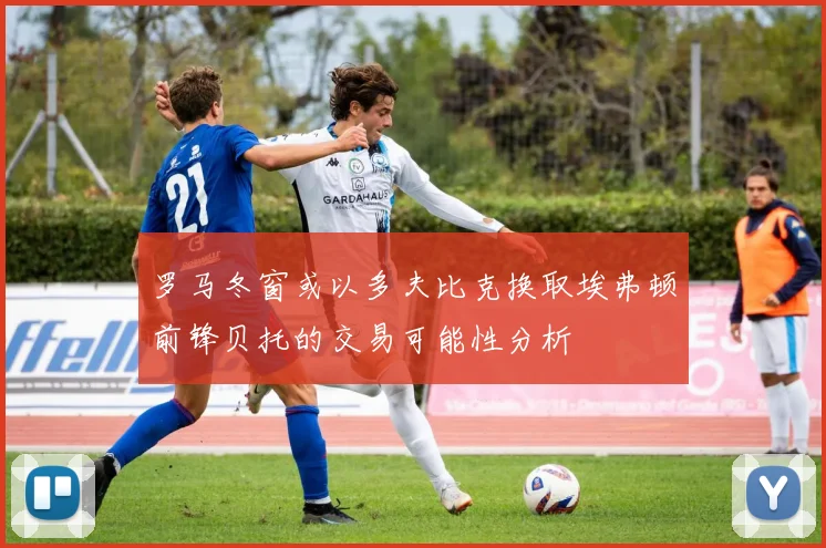 罗马冬窗或以多夫比克换取埃弗顿前锋贝托的交易可能性分析