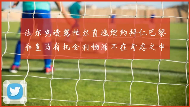 法尔克透露帕尔首选续约拜仁巴黎和皇马有机会利物浦不在考虑之中