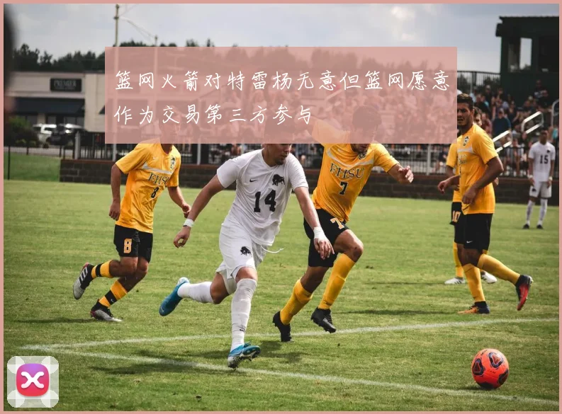 篮网火箭对特雷杨无意但篮网愿意作为交易第三方参与