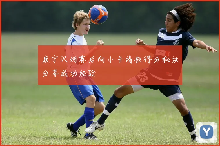 康宁汉姆赛后向小卡请教得分秘诀分享成功经验