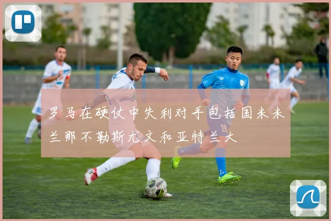罗马在硬仗中失利对手包括国米米兰那不勒斯尤文和亚特兰大