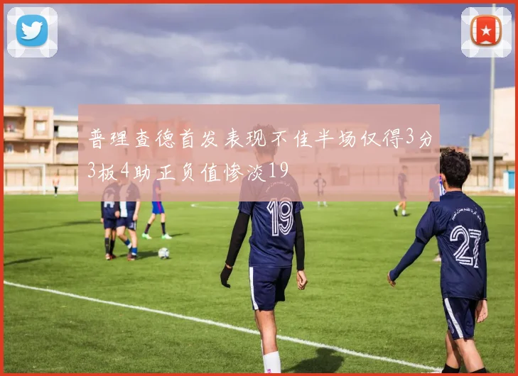 普理查德首发表现不佳半场仅得3分3板4助正负值惨淡19