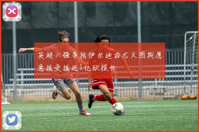英超六强争抢伊尔迪兹尤文图斯愿意接受接近1亿欧报价