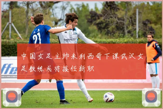 中国女足主帅米利西奇下课武汉女足教练或将接任新职