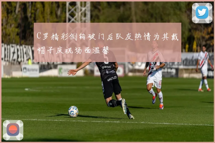 C罗精彩倒钩破门后队友热情为其戴帽子庆祝场面温馨