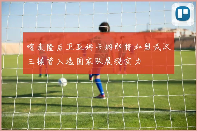 喀麦隆后卫亚姆卡姆即将加盟武汉三镇曾入选国家队展现实力