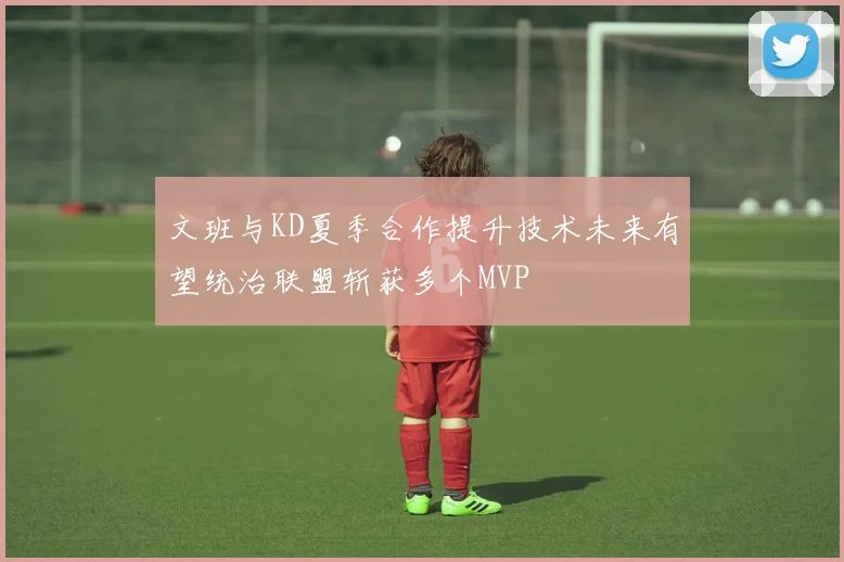 文班与KD夏季合作提升技术未来有望统治联盟斩获多个MVP