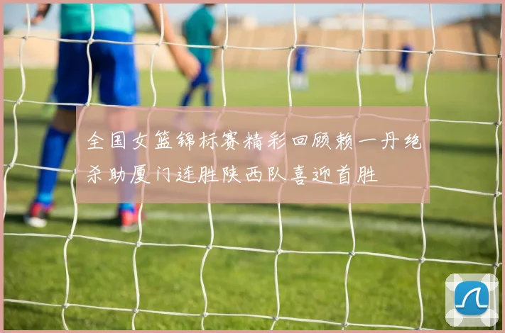 全国女篮锦标赛精彩回顾赖一丹绝杀助厦门连胜陕西队喜迎首胜