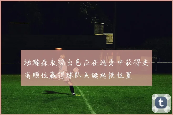 杨瀚森表现出色应在选秀中获得更高顺位赢得球队关键轮换位置